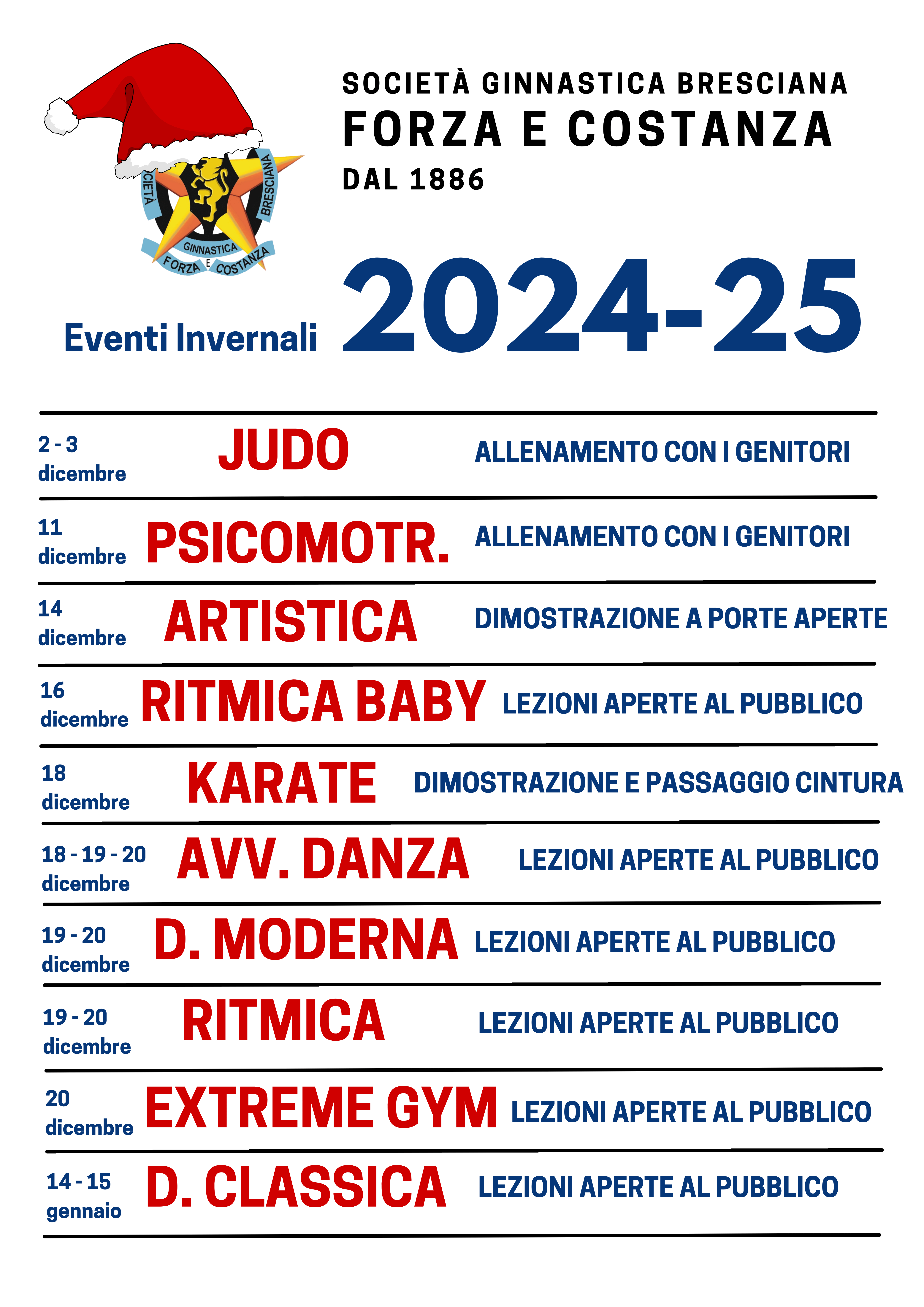 GINNASTICA FORZA " COSTANZA<br />
Eventi Invernali 2 0 2 4 - 2 5<br />
2- 3<br />
d i c e m b r e JUDO ALLENAMENTO CON I GENITORI<br />
11<br />
dicembre PSICOMOTR. ALLENAMENTO CON I GENITORI<br />
14<br />
dicembre ARTISTICA DIMOSTRAZIONE A PORTE APERTE<br />
16<br />
dicembre RITMICA BABY LEZIONI APERTE AL PUBBLICO<br />
18<br />
dicembre KARATE DIMOSTRAZIONE E PASSAGGIO CINTURA<br />
1 8 - 1 9 - 20<br />
dicembre AVV. DANZA LEZIONI APERTA AL PUBBLICO<br />
1 9 - 2 0<br />
dicembre D. MODERNA LEZIONI APERTA AL PUBBLICO<br />
1 9 - 2 0<br />
dicembre<br />
RITMICA LEZIONI APERTA AL PUBBLICO<br />
2 0<br />
dicembre EXTREME GYM LEZIONI APERTE AL PUBBLICO<br />
1 4 - 1 5<br />
gennaio D. CLASSICA LEZIONI APERTE AL PUBBLICO